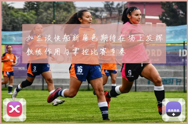 加兰谈快船新角色期待在场上发挥教练作用与掌控比赛节奏
