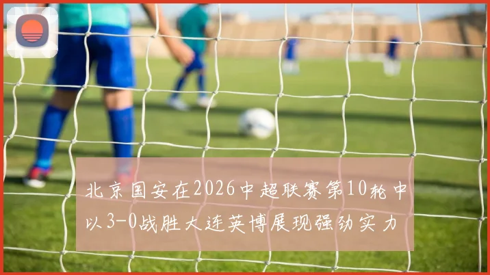 北京国安在2026中超联赛第10轮中以3-0战胜大连英博展现强劲实力