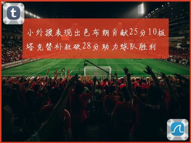 小外援表现出色布朗贡献25分10板塔克替补狂砍28分助力球队胜利