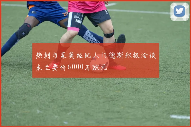 热刺与莱奥经纪人门德斯积极洽谈米兰要价6000万欧元