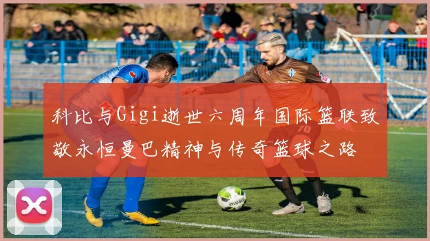 科比与Gigi逝世六周年国际篮联致敬永恒曼巴精神与传奇篮球之路