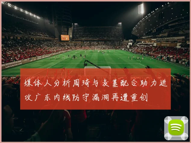 媒体人分析周琦与麦基配合助力进攻广东内线防守漏洞再遭重创