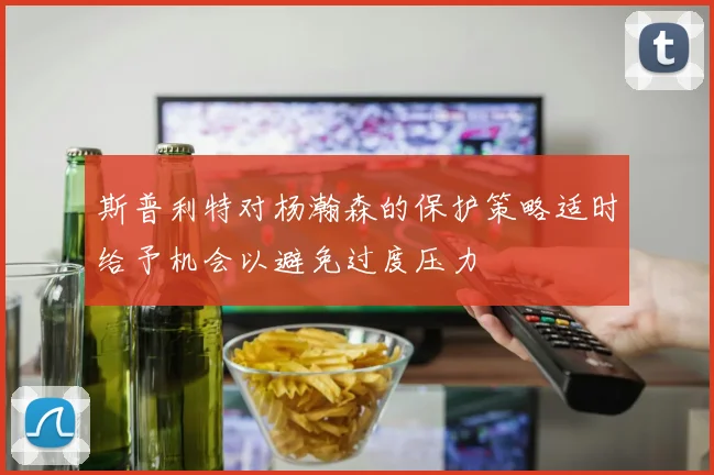 斯普利特对杨瀚森的保护策略适时给予机会以避免过度压力