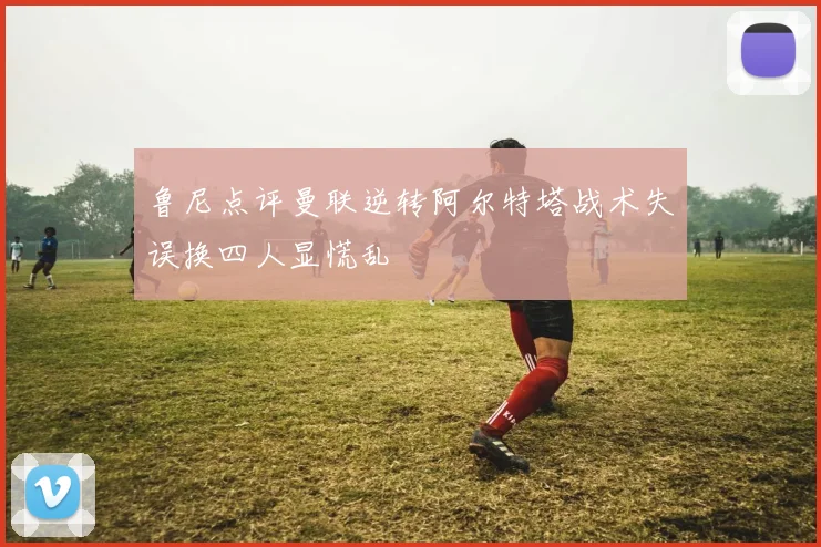 鲁尼点评曼联逆转阿尔特塔战术失误换四人显慌乱