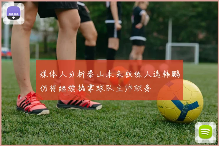 媒体人分析泰山未来教练人选韩鹏仍将继续执掌球队主帅职务