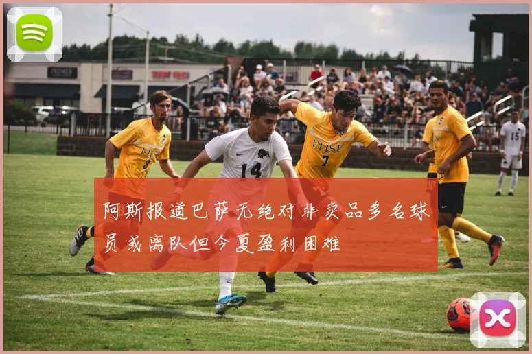 阿斯报道巴萨无绝对非卖品多名球员或离队但今夏盈利困难