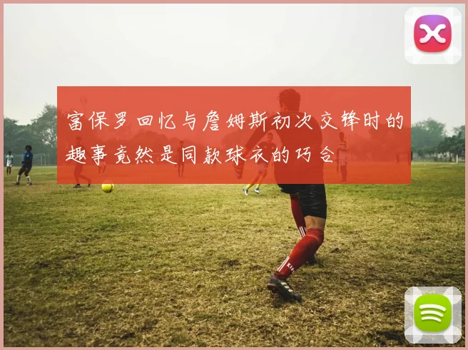 富保罗回忆与詹姆斯初次交锋时的趣事竟然是同款球衣的巧合