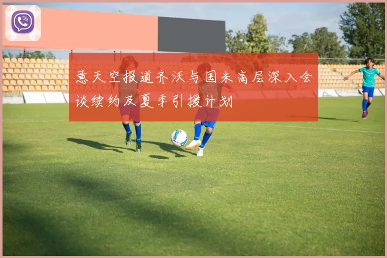 意天空报道齐沃与国米高层深入会谈续约及夏季引援计划