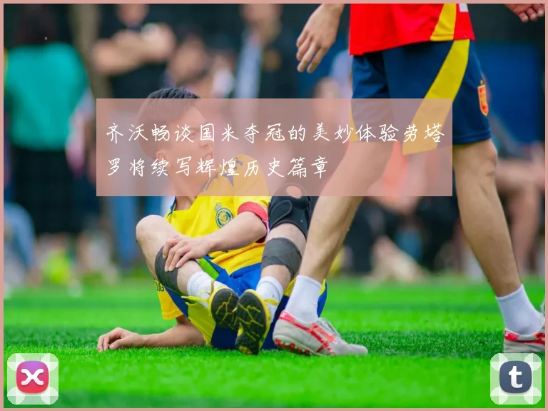齐沃畅谈国米夺冠的美妙体验劳塔罗将续写辉煌历史篇章