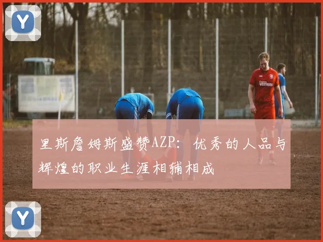 里斯詹姆斯盛赞AZP：优秀的人品与辉煌的职业生涯相辅相成