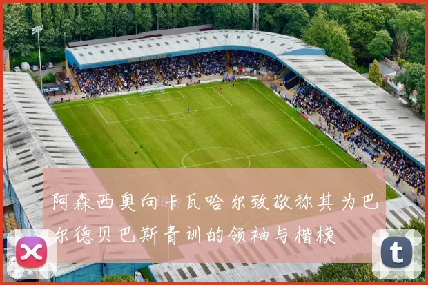 阿森西奥向卡瓦哈尔致敬称其为巴尔德贝巴斯青训的领袖与楷模