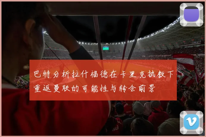 巴特分析拉什福德在卡里克执教下重返曼联的可能性与转会前景