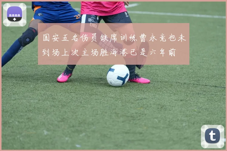 国安五名伤员缺席训练曹永竞也未到场上次主场胜海港已是六年前