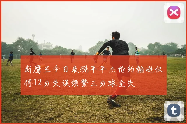 新鹰王今日表现平平杰伦约翰逊仅得12分失误频繁三分球全失