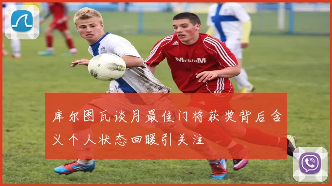 库尔图瓦谈月最佳门将获奖背后含义个人状态回暖引关注