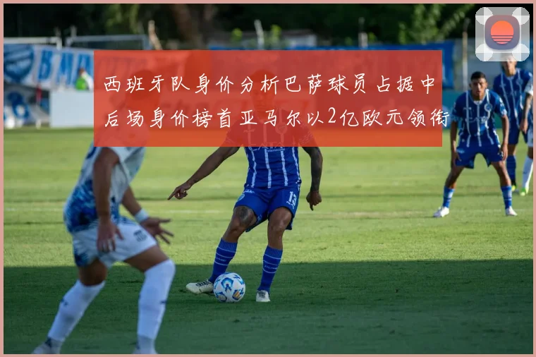西班牙队身价分析巴萨球员占据中后场身价榜首亚马尔以2亿欧元领衔