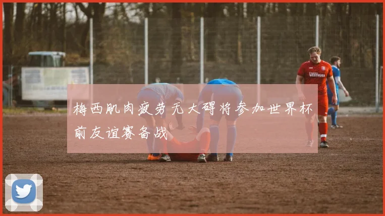 梅西肌肉疲劳无大碍将参加世界杯前友谊赛备战