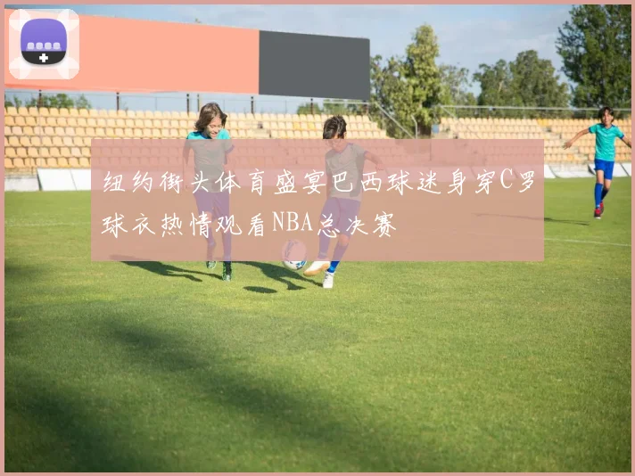 纽约街头体育盛宴巴西球迷身穿C罗球衣热情观看NBA总决赛
