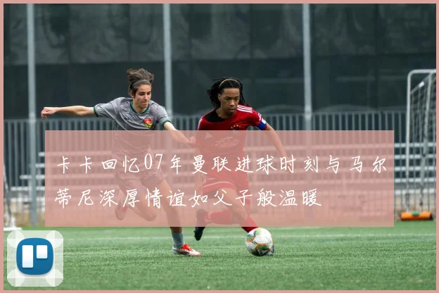 卡卡回忆07年曼联进球时刻与马尔蒂尼深厚情谊如父子般温暖